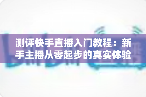 测评快手直播入门教程:新手主播从零起步的真实体验与全面分析指南 测评快手直播入门教程:新手主播从零起步的真实体验与全面分析指南