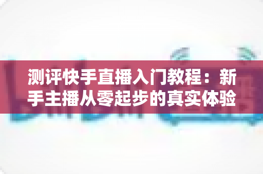 测评快手直播入门教程:新手主播从零起步的真实体验与全面分析指南 测评快手直播入门教程:新手主播从零起步的真实体验与全面分析指南