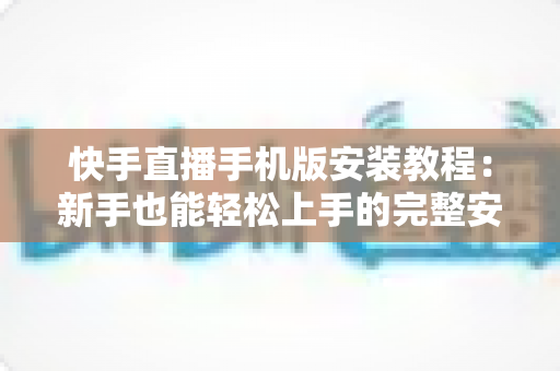 快手直播手机版安装教程：新手也能轻松上手的完整安装指南与开播攻略