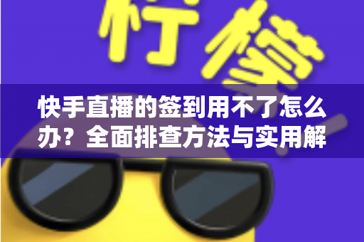 快手直播的签到用不了怎么办？全面排查方法与实用解决指南