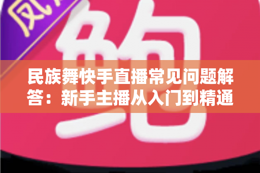 民族舞快手直播常见问题解答:新手主播从入门到精通的实战指南 民族舞快手直播常见问题解答:新手主播从入门到精通的实战指南