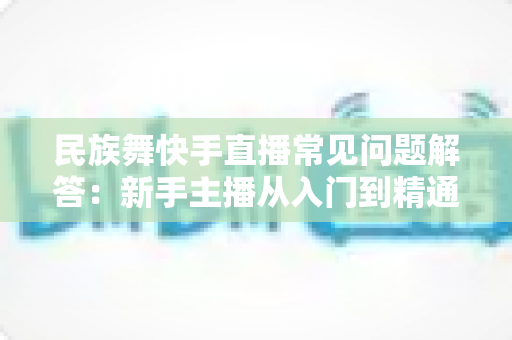 民族舞快手直播常见问题解答:新手主播从入门到精通的实战指南 民族舞快手直播常见问题解答:新手主播从入门到精通的实战指南