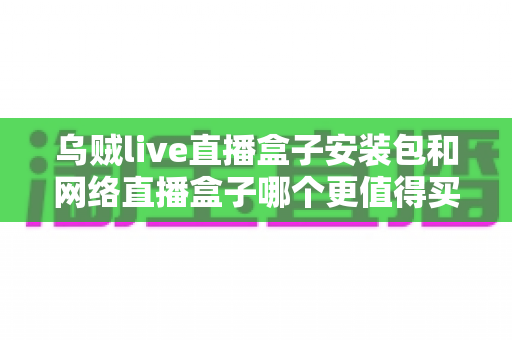 乌贼live直播盒子安装包和网络直播盒子哪个更值得买？一文讲透两种方案的真实差距