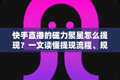 快手直播的磁力聚星怎么提现？一文读懂提现流程、规则与常见问题