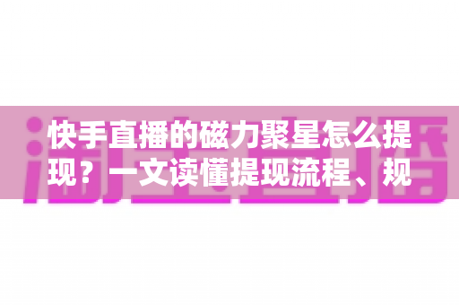 快手直播的磁力聚星怎么提现？一文读懂提现流程、规则与常见问题