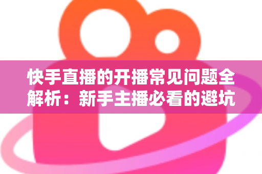 快手直播的开播常见问题全解析：新手主播必看的避坑指南与实战解决方案