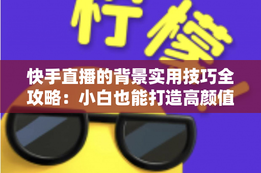 快手直播的背景实用技巧全攻略:小白也能打造高颜值高人气直播间 快手直播的背景实用技巧全攻略:小白也能打造高颜值高人气直播间