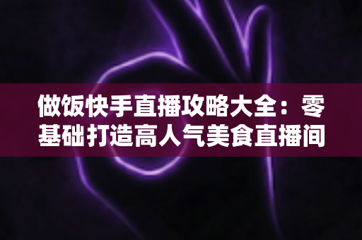 做饭快手直播攻略大全：零基础打造高人气美食直播间的实战秘籍