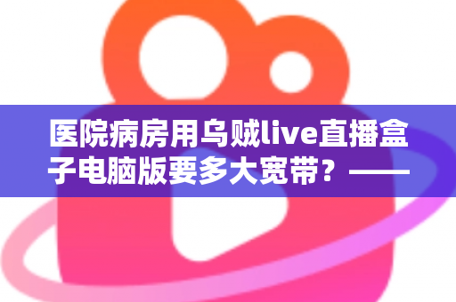 医院病房用乌贼live直播盒子电脑版要多大宽带？——带宽需求全解析与实用配置指南