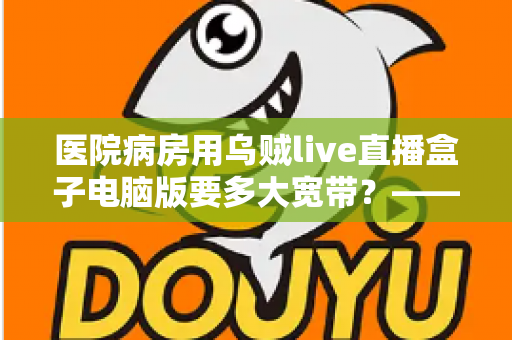 医院病房用乌贼live直播盒子电脑版要多大宽带？——带宽需求全解析与实用配置指南