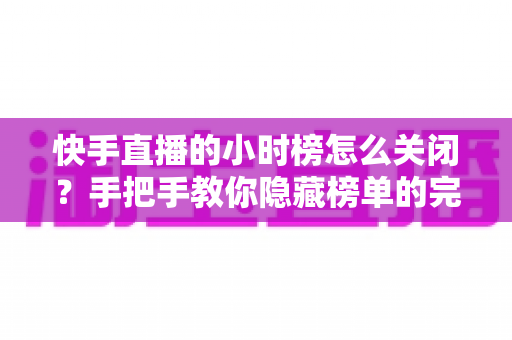 快手直播的小时榜怎么关闭?手把手教你隐藏榜单的完整教程与实用技巧 快手直播的小时榜怎么关闭?手把手教你隐藏榜单的完整教程与实用技巧