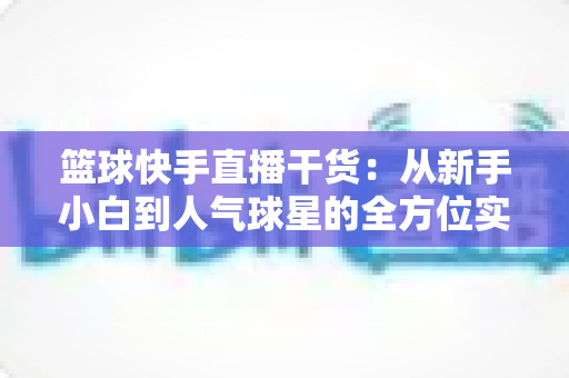 篮球快手直播干货：从新手小白到人气球星的全方位实战手册