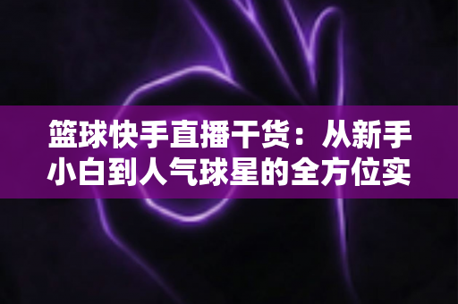 篮球快手直播干货：从新手小白到人气球星的全方位实战手册