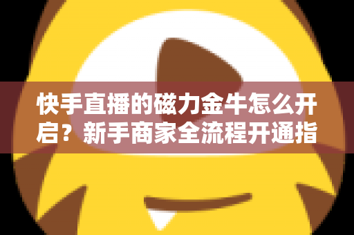 快手直播的磁力金牛怎么开启？新手商家全流程开通指南与高效投放技巧详解