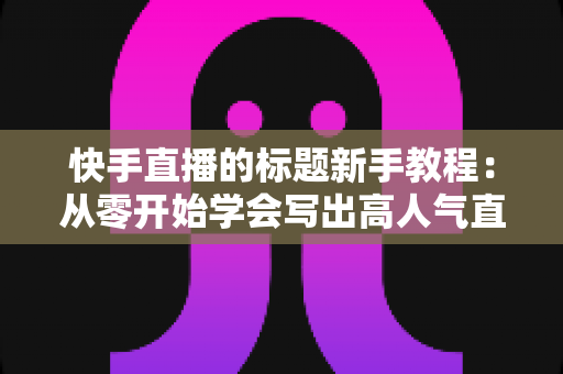 快手直播的标题新手教程：从零开始学会写出高人气直播标题的完整指南