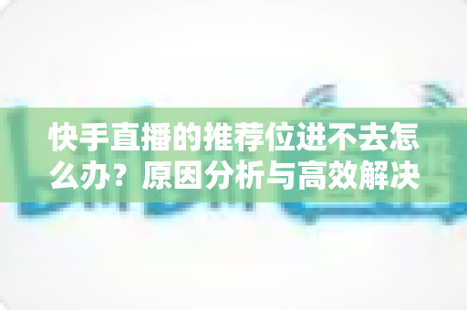 快手直播的推荐位进不去怎么办?原因分析与高效解决方案完整指南 快手直播的推荐位进不去怎么办?原因分析与高效解决方案完整指南