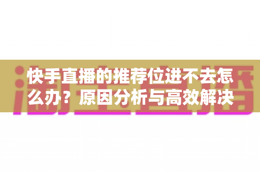 快手直播的推荐位进不去怎么办?原因分析与高效解决方案完整指南 快手直播的推荐位进不去怎么办?原因分析与高效解决方案完整指南