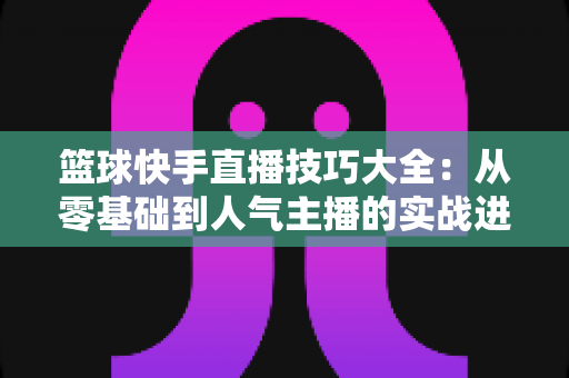 篮球快手直播技巧大全:从零基础到人气主播的实战进阶指南 篮球快手直播技巧大全:从零基础到人气主播的实战进阶指南