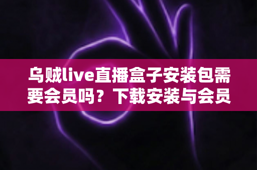 乌贼live直播盒子安装包需要会员吗?下载安装与会员权益一站式解答 乌贼live直播盒子安装包需要会员吗?下载安装与会员权益一站式解答