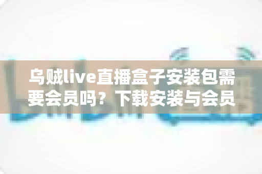 乌贼live直播盒子安装包需要会员吗?下载安装与会员权益一站式解答 乌贼live直播盒子安装包需要会员吗?下载安装与会员权益一站式解答