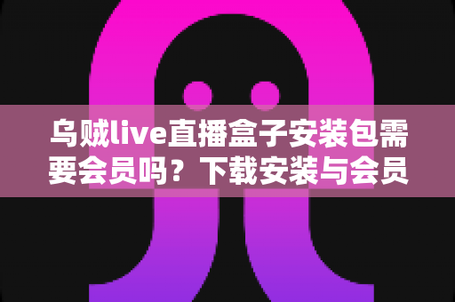 乌贼live直播盒子安装包需要会员吗？下载安装与会员权益一站式解答