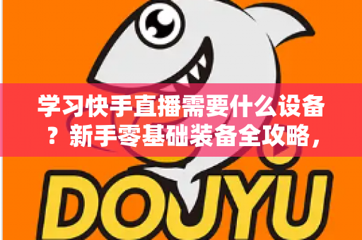 学习快手直播需要什么设备?新手零基础装备全攻略,帮你少走弯路快速开播 学习快手直播需要什么设备?新手零基础装备全攻略,帮你少走弯路快速开播