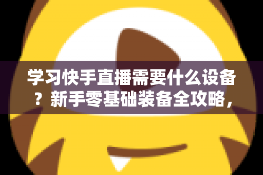 学习快手直播需要什么设备?新手零基础装备全攻略,帮你少走弯路快速开播 学习快手直播需要什么设备?新手零基础装备全攻略,帮你少走弯路快速开播
