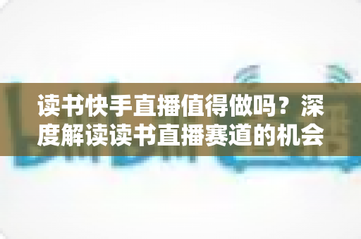 读书快手直播值得做吗?深度解读读书直播赛道的机会、挑战与实战策略 读书快手直播值得做吗?深度解读读书直播赛道的机会、挑战与实战策略