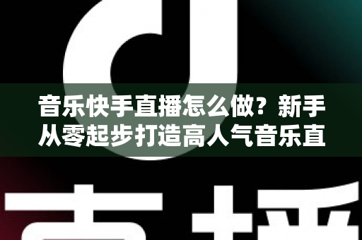音乐快手直播怎么做?新手从零起步打造高人气音乐直播间的完整攻略 音乐快手直播怎么做?新手从零起步打造高人气音乐直播间的完整攻略