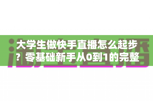 大学生做快手直播怎么起步?零基础新手从0到1的完整实战指南 大学生做快手直播怎么起步?零基础新手从0到1的完整实战指南