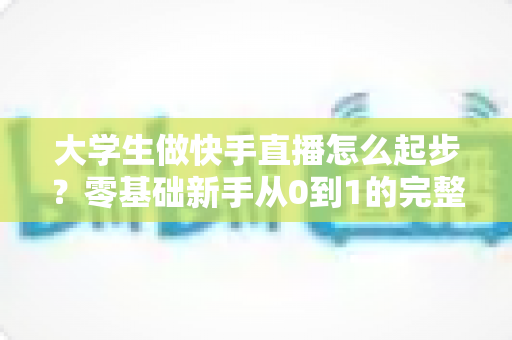 大学生做快手直播怎么起步?零基础新手从0到1的完整实战指南 大学生做快手直播怎么起步?零基础新手从0到1的完整实战指南