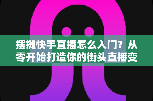 摆摊快手直播怎么入门?从零开始打造你的街头直播变现之路 摆摊快手直播怎么入门?从零开始打造你的街头直播变现之路