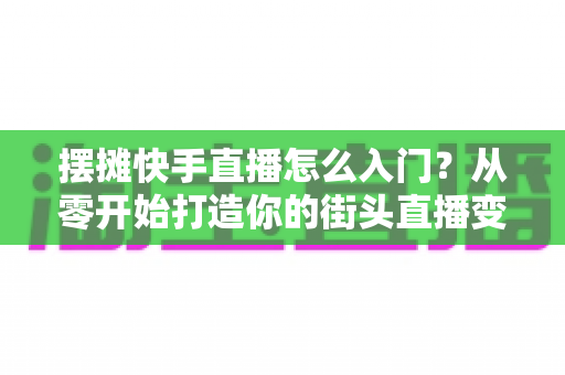 摆摊快手直播怎么入门?从零开始打造你的街头直播变现之路 摆摊快手直播怎么入门?从零开始打造你的街头直播变现之路