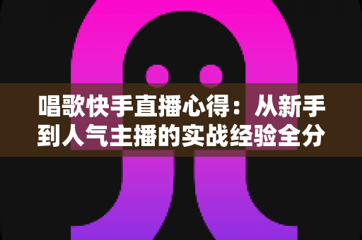 唱歌快手直播心得：从新手到人气主播的实战经验全分享