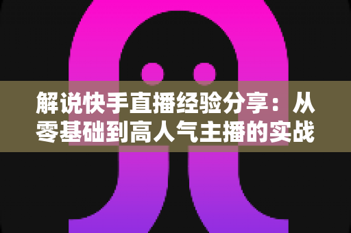 解说快手直播经验分享:从零基础到高人气主播的实战成长指南 解说快手直播经验分享:从零基础到高人气主播的实战成长指南