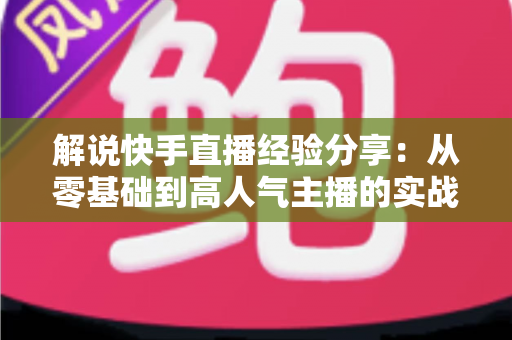 解说快手直播经验分享:从零基础到高人气主播的实战成长指南 解说快手直播经验分享:从零基础到高人气主播的实战成长指南