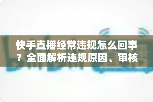 快手直播经常违规怎么回事?全面解析违规原因、审核机制与实用避坑指南 快手直播经常违规怎么回事?全面解析违规原因、审核机制与实用避坑指南