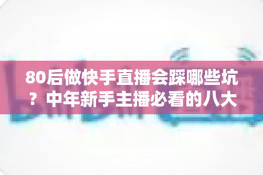 80后做快手直播会踩哪些坑?中年新手主播必看的八大陷阱与避坑实战指南 80后做快手直播会踩哪些坑?中年新手主播必看的八大陷阱与避坑实战指南
