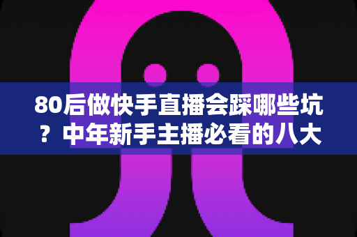80后做快手直播会踩哪些坑?中年新手主播必看的八大陷阱与避坑实战指南 80后做快手直播会踩哪些坑?中年新手主播必看的八大陷阱与避坑实战指南