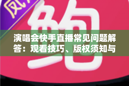 演唱会快手直播常见问题解答：观看技巧、版权须知与运营攻略一网打尽