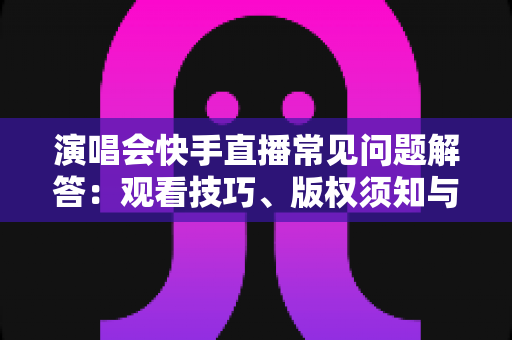 演唱会快手直播常见问题解答：观看技巧、版权须知与运营攻略一网打尽
