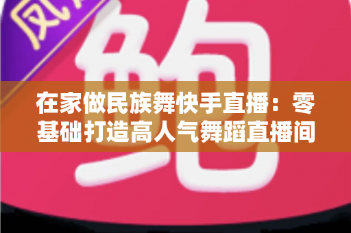 在家做民族舞快手直播：零基础打造高人气舞蹈直播间的全方位实战指南