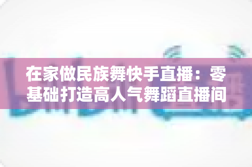 在家做民族舞快手直播：零基础打造高人气舞蹈直播间的全方位实战指南