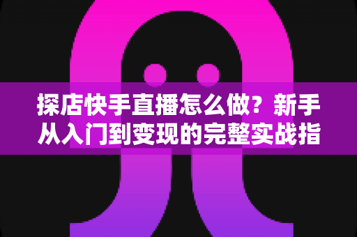 探店快手直播怎么做？新手从入门到变现的完整实战指南