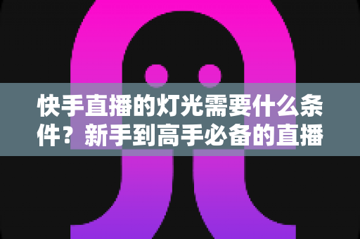 快手直播的灯光需要什么条件？新手到高手必备的直播间灯光布置全攻略