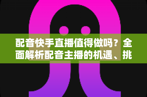 配音快手直播值得做吗?全面解析配音主播的机遇、挑战与变现路径 配音快手直播值得做吗?全面解析配音主播的机遇、挑战与变现路径