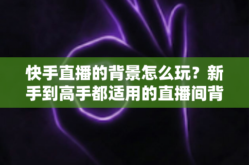 快手直播的背景怎么玩？新手到高手都适用的直播间背景搭建与玩法全攻略