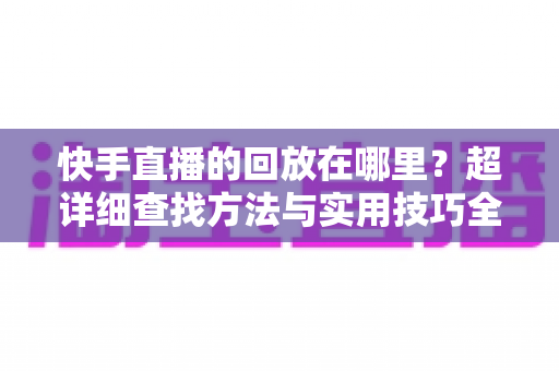 快手直播的回放在哪里?超详细查找方法与实用技巧全解析 快手直播的回放在哪里?超详细查找方法与实用技巧全解析