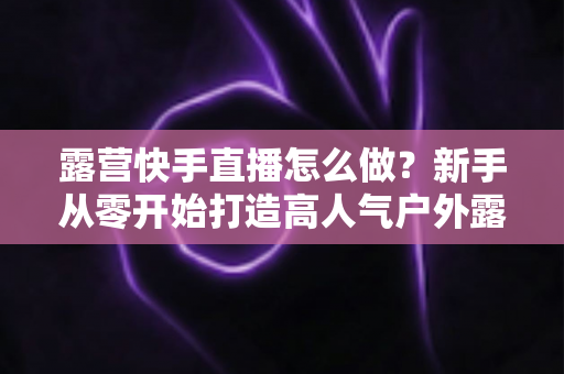 露营快手直播怎么做？新手从零开始打造高人气户外露营直播的完整攻略