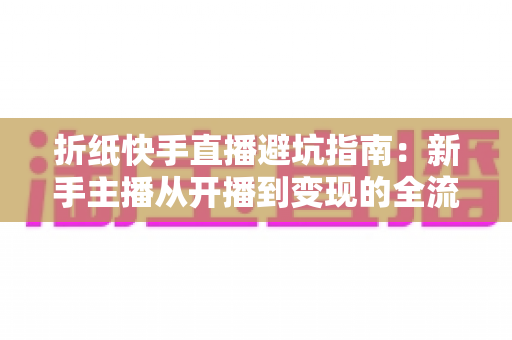 折纸快手直播避坑指南:新手主播从开播到变现的全流程实战手册 折纸快手直播避坑指南:新手主播从开播到变现的全流程实战手册